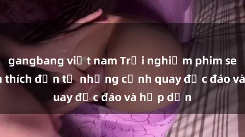 gangbang việt nam Trải nghiệm phim sex : Sự kích thích đến từ những cảnh quay độc đáo và hấp dẫn