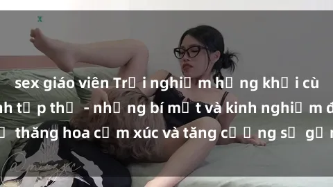 sex giáo viên Trải nghiệm hứng khởi cùng với việc làm tình tập thể - những bí mật và kinh nghiệm để thăng hoa cảm xúc và tăng cường sự gắn kết trong mối quan hệ