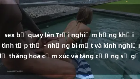 sex bị quay lén Trải nghiệm hứng khởi cùng với việc làm tình tập thể - những bí mật và kinh nghiệm để thăng hoa cảm xúc và tăng cường sự gắn kết trong mối quan hệ