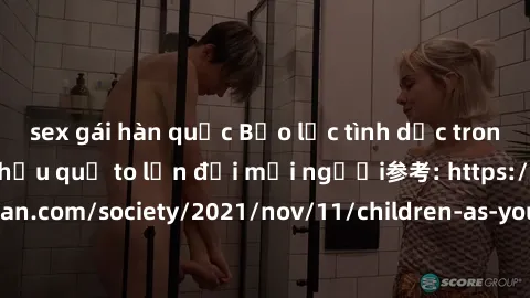 sex gái hàn quốc Bạo lực tình dục trong nhóm: nguy cơ và hậu quả to lớn đối mọi người参考: https://www.theguardian.com/society/2021/nov/11/children-as-young-as-four-are-being-sexually-abused-by-groups-i