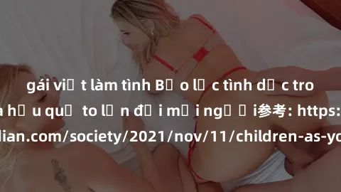 gái việt làm tình Bạo lực tình dục trong nhóm: nguy cơ và hậu quả to lớn đối mọi người参考: https://www.theguardian.com/society/2021/nov/11/children-as-young-as-four-are-being-sexually-abused-by-groups-