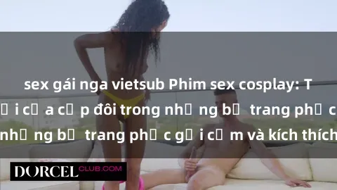 sex gái nga vietsub Phim sex cosplay: Trải nghiệm tuyệt vời của cặp đôi trong những bộ trang phục gợi cảm và kích thích