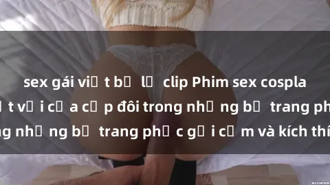 sex gái việt bị lộ clip Phim sex cosplay: Trải nghiệm tuyệt vời của cặp đôi trong những bộ trang phục gợi cảm và kích thích