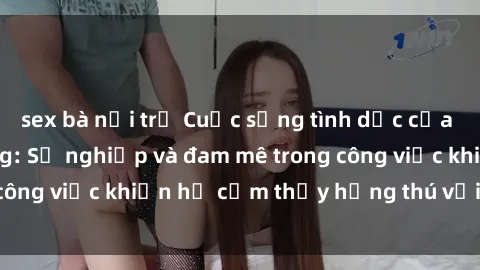 sex bà nội trợ Cuộc sống tình dục của nhân viên văn phòng: Sự nghiệp và đam mê trong công việc khiến họ cảm thấy hứng thú với tình dục?
