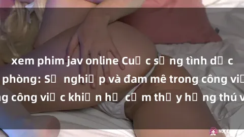 xem phim jav online Cuộc sống tình dục của nhân viên văn phòng: Sự nghiệp và đam mê trong công việc khiến họ cảm thấy hứng thú với tình dục?