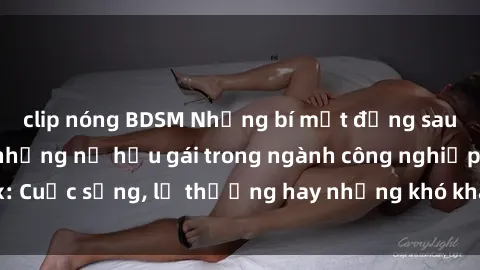 clip nóng BDSM Những bí mật đằng sau cuộc sống của những nữ hầu gái trong ngành công nghiệp sex: Cuộc sống, lẽ thường hay những khó khăn mà họ phải đối mặt.