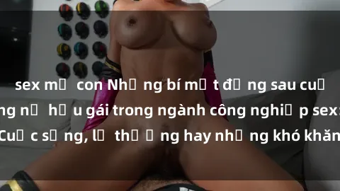 sex mẹ con Những bí mật đằng sau cuộc sống của những nữ hầu gái trong ngành công nghiệp sex: Cuộc sống, lẽ thường hay những khó khăn mà họ phải đối mặt.