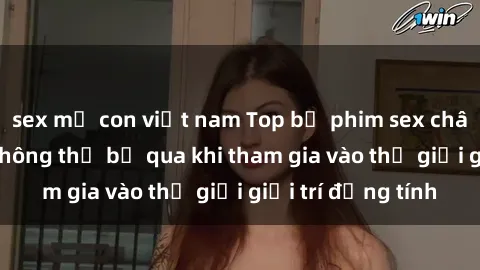 sex mẹ con việt nam Top bộ phim sex châu âu nổi tiếng không thể bỏ qua khi tham gia vào thế giới giải trí đồng tính