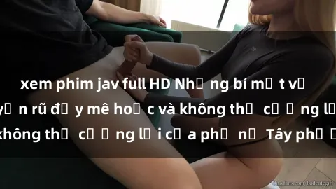 xem phim jav full HD Những bí mật về sex gái Tây: Sự quyến rũ đầy mê hoặc và không thể cưỡng lại của phụ nữ Tây phương