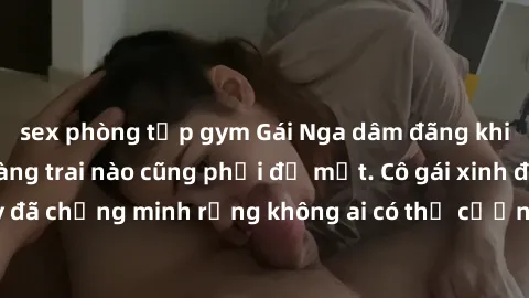 sex phòng tập gym Gái Nga dâm đãng khiến tim bất cứ chàng trai nào cũng phải đỏ mặt. Cô gái xinh đẹp này đã chứng minh rằng không ai có thể cưỡng lại khi cô làm tình đắm say.
