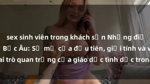 sex sinh viên trong khách sạn Những điều thú vị về sex ở Bắc Âu: Sự mở cửa đầu tiên, giới tính và vai trò quan trọng của giáo dục tình dục trong các quốc gia này.
