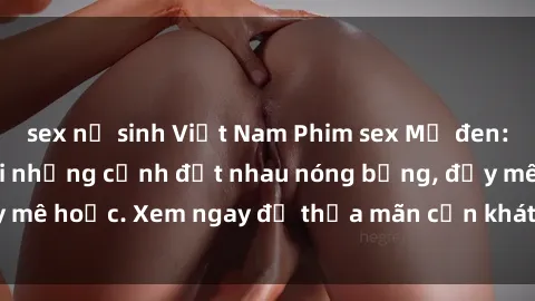 sex nữ sinh Việt Nam Phim sex Mỹ đen: phút mãnh liệt với những cảnh địt nhau nóng bỏng, đầy mê hoặc. Xem ngay để thỏa mãn cơn khát tình dục của bạn!