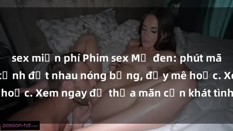 sex miễn phí Phim sex Mỹ đen: phút mãnh liệt với những cảnh địt nhau nóng bỏng, đầy mê hoặc. Xem ngay để thỏa mãn cơn khát tình dục của bạn!