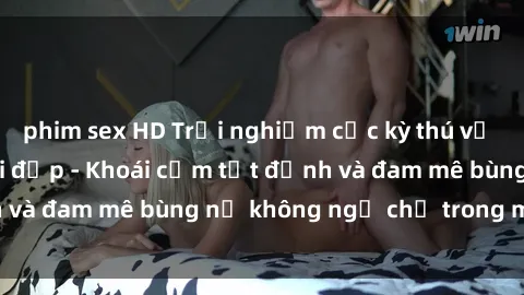 phim sex HD Trải nghiệm cực kỳ thú vị khi làm tình với gái đẹp - Khoái cảm tột đỉnh và đam mê bùng nổ không ngờ chỉ trong một đêm!