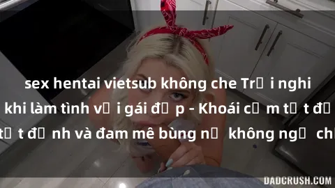sex hentai vietsub không che Trải nghiệm cực kỳ thú vị khi làm tình với gái đẹp - Khoái cảm tột đỉnh và đam mê bùng nổ không ngờ chỉ trong một đêm!