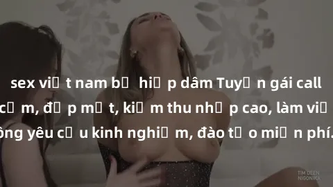sex việt nam bị hiếp dâm Tuyển gái call girl Việt Nam gợi cảm, đẹp mắt, kiếm thu nhập cao, làm việc linh hoạt, không yêu cầu kinh nghiệm, đào tạo miễn phí. Liên hệ ngay để biết thêm chi tiết!