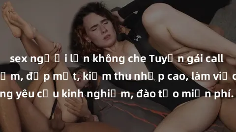sex người lớn không che Tuyển gái call girl Việt Nam gợi cảm, đẹp mắt, kiếm thu nhập cao, làm việc linh hoạt, không yêu cầu kinh nghiệm, đào tạo miễn phí. Liên hệ ngay để biết thêm chi tiết!