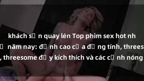 khách sạn quay lén Top phim sex hot nhất không thể bỏ lỡ năm nay: đỉnh cao của đồng tính, threesome đầy kích thích và các cảnh nóng đang gây sốt!
