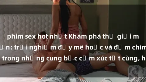phim sex hot nhất Khám phá thế giới mới với sex người lớn: trải nghiệm đầy mê hoặc và đắm chìm trong những cung bậc cảm xúc tột cùng, hứng khởi và cuốn hút.