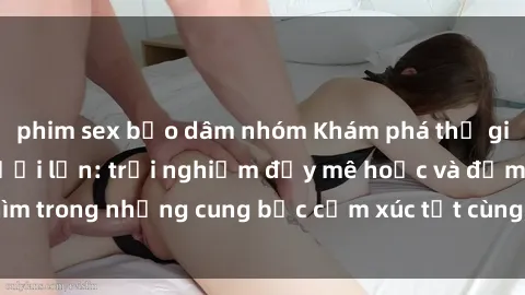 phim sex bạo dâm nhóm Khám phá thế giới mới với sex người lớn: trải nghiệm đầy mê hoặc và đắm chìm trong những cung bậc cảm xúc tột cùng, hứng khởi và cuốn hút.