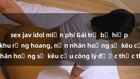 sex jav idol miễn phí Gái trẻ bị hiếp dâm bạo lực trong khu rừng hoang, nạn nhân hoảng sợ kêu cầu công lý được thực thi