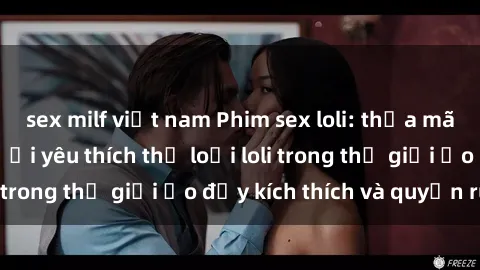 sex milf việt nam Phim sex loli: thỏa mãn đam mê của người yêu thích thể loại loli trong thế giới ảo đầy kích thích và quyến rũ.