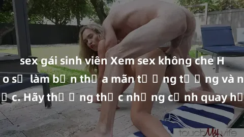 sex gái sinh viên Xem sex không che HD miễn phí đảm bảo sẽ làm bạn thỏa mãn tưởng tượng và nhu cầu tình dục. Hãy thưởng thức những cảnh quay hấp dẫn và mãnh liệt ngay bây giờ!