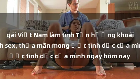 gái Việt Nam làm tình Tận hưởng khoái cảm với gái xinh sex, thỏa mãn mong ước tình dục của mình ngay hôm nay
