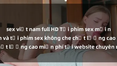 sex việt nam full HD Tải phim sex mới nhất hot nhất - Xem và tải phim sex không che chất lượng cao miễn phí tại website chuyên nghiệp.