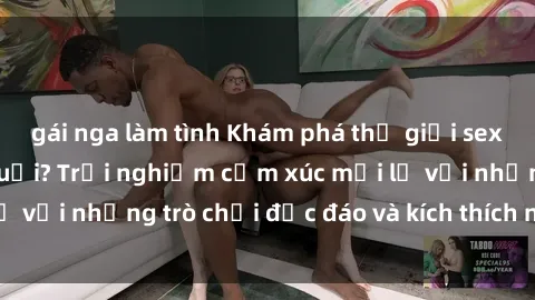 gái nga làm tình Khám phá thế giới sex trực tuyến: Hơn tuổi? Trải nghiệm cảm xúc mới lạ với những trò chơi độc đáo và kích thích người lớn