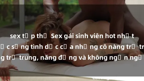 sex tập thể Sex gái sinh viên hot nhất: Cùng khám phá cuộc sống tình dục của những cô nàng trẻ trung, năng động và không ngần ngại thử nghiệm!