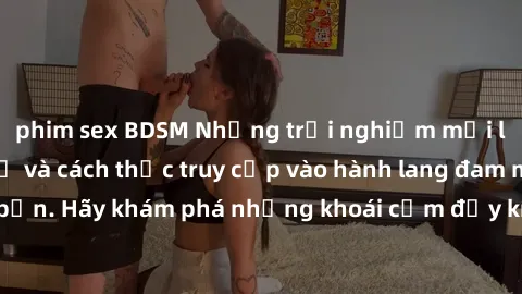 phim sex BDSM Những trải nghiệm mới lạ với sex tập thể và cách thức truy cập vào hành lang đam mê của bạn. Hãy khám phá những khoái cảm đầy kích thích với tập thể hấp dẫn!