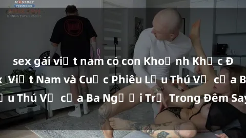 sex gái việt nam có con Khoảnh Khắc Đầy Kịch Tính: Sex  Việt Nam và Cuộc Phiêu Lưu Thú Vị của Ba Người Trẻ Trong Đêm Say Đắm