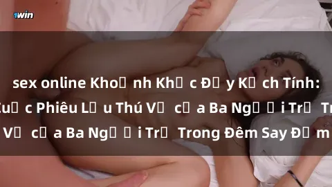 sex online Khoảnh Khắc Đầy Kịch Tính: Sex  Việt Nam và Cuộc Phiêu Lưu Thú Vị của Ba Người Trẻ Trong Đêm Say Đắm