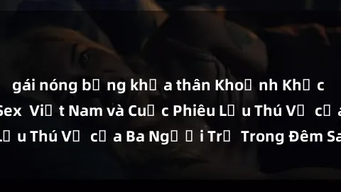 gái nóng bỏng khỏa thân Khoảnh Khắc Đầy Kịch Tính: Sex  Việt Nam và Cuộc Phiêu Lưu Thú Vị của Ba Người Trẻ Trong Đêm Say Đắm