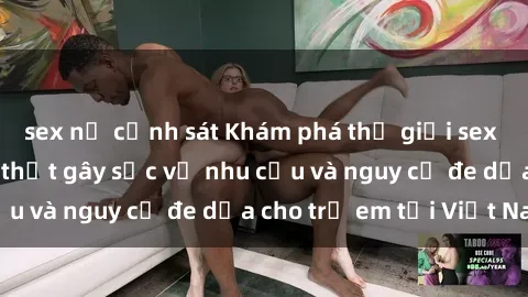 sex nữ cảnh sát Khám phá thế giới sex loli Việt Nam: Sự thật gây sốc về nhu cầu và nguy cơ đe dọa cho trẻ em tại Việt Nam