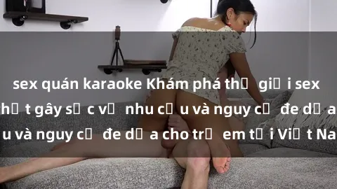 sex quán karaoke Khám phá thế giới sex loli Việt Nam: Sự thật gây sốc về nhu cầu và nguy cơ đe dọa cho trẻ em tại Việt Nam