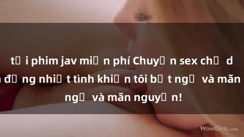 tải phim jav miễn phí Chuyện sex chị dâu: hành động nhiệt tình khiến tôi bất ngờ và mãn nguyện!