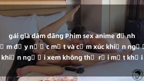gái già dâm đãng Phim sex anime đỉnh cao: Những tác phẩm đầy nước mắt và cảm xúc khiến người xem không thể rời mắt khỏi màn hình