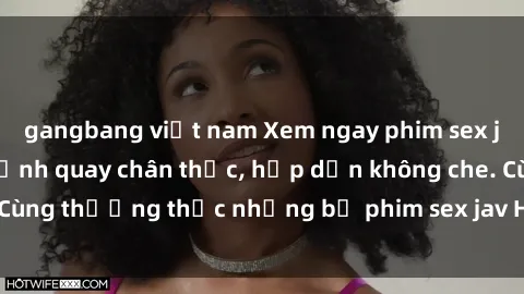 gangbang việt nam Xem ngay phim sex jav HD với những cảnh quay chân thực, hấp dẫn không che. Cùng thưởng thức những bộ phim sex jav HD hot nhất hiện nay!