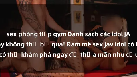 sex phòng tập gym Danh sách các idol JAV hot nhất hiện nay không thể bỏ qua! Đam mê sex jav idol có thể khám phá ngay để thỏa mãn nhu cầu giải trí của mình!